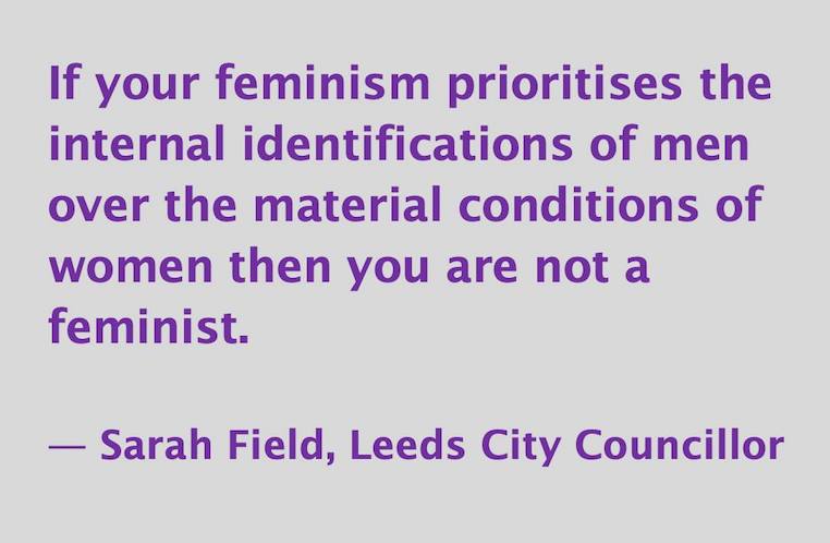 If your feminism prioritizes the feelings of men over the material conditions of women then you are not a feminist. -- Sarah Field, Leeds City Councillor